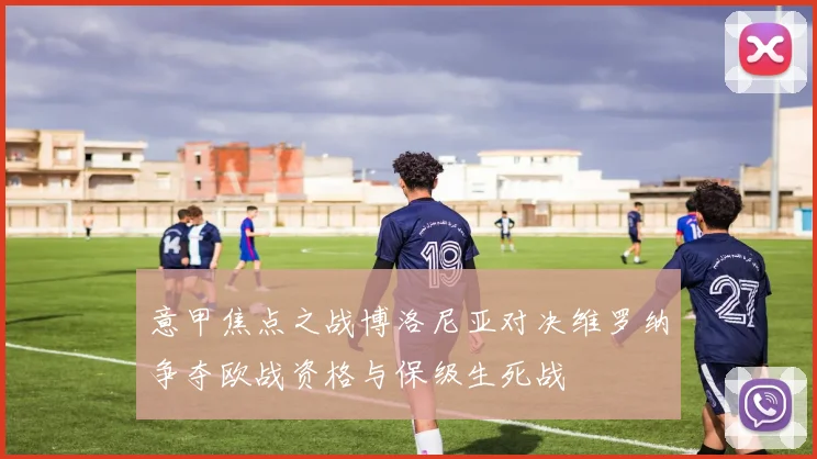 意甲焦点之战博洛尼亚对决维罗纳争夺欧战资格与保级生死战