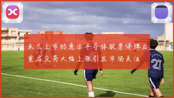 米兰上市的意法半导体股票停牌后重启交易大幅上涨引发市场关注