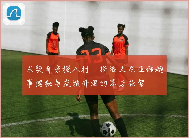 东契奇亲授八村塁斯洛文尼亚语趣事揭秘与友谊升温的幕后花絮