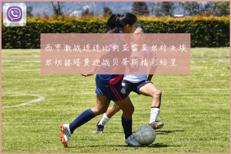 西甲激战连连比利亚雷亚尔对决埃尔切赫塔费迎战贝蒂斯精彩纷呈